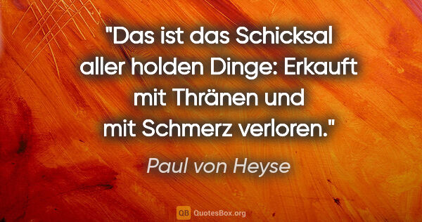 Paul von Heyse Zitat: "Das ist das Schicksal aller holden Dinge:
Erkauft mit Thränen..."