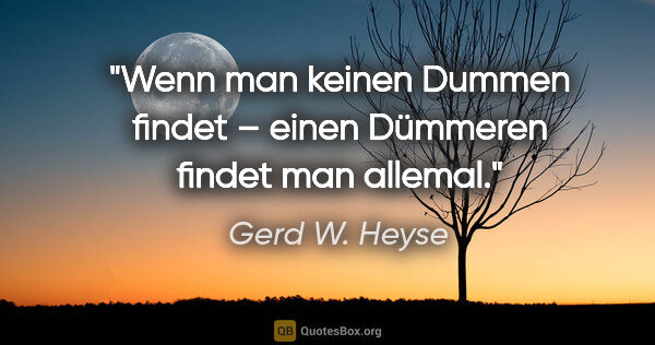 Gerd W. Heyse Zitat: "Wenn man keinen Dummen findet –
einen Dümmeren findet man..."