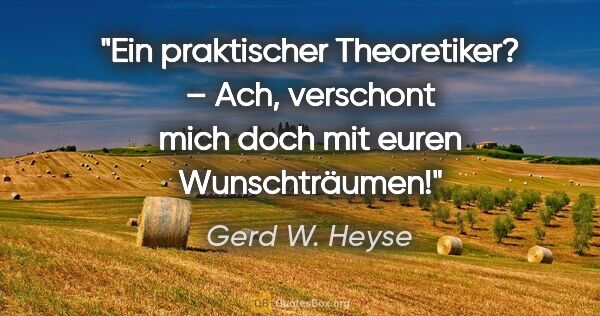 Gerd W. Heyse Zitat: "Ein praktischer Theoretiker? – Ach, verschont
mich doch mit..."