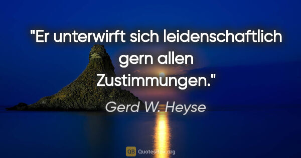 Gerd W. Heyse Zitat: "Er unterwirft sich leidenschaftlich gern
allen Zustimmungen."