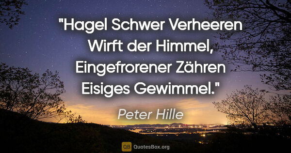 Peter Hille Zitat: "Hagel
Schwer Verheeren
Wirft der Himmel,
Eingefrorener..."