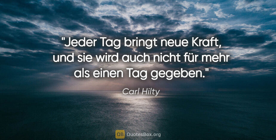 Carl Hilty Zitat: "Jeder Tag bringt neue Kraft, und sie wird auch nicht für mehr..."