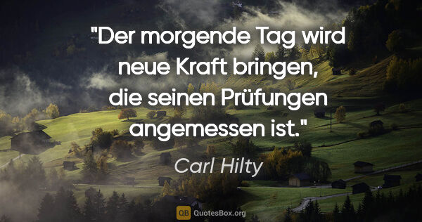 Carl Hilty Zitat: "Der morgende Tag wird neue Kraft bringen, die seinen Prüfungen..."