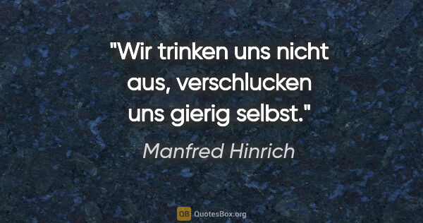 Manfred Hinrich Zitat: "Wir trinken uns nicht aus, verschlucken uns gierig selbst."