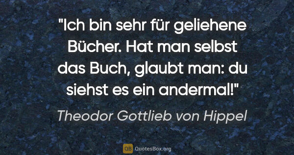 Theodor Gottlieb von Hippel Zitat: "Ich bin sehr für geliehene Bücher. Hat man selbst das Buch,..."