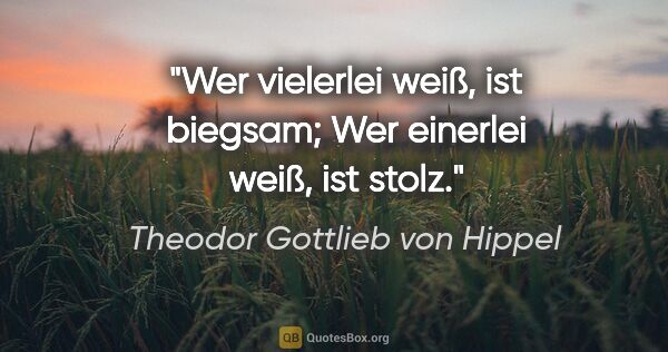 Theodor Gottlieb von Hippel Zitat: "Wer vielerlei weiß, ist biegsam;
Wer einerlei weiß, ist stolz."