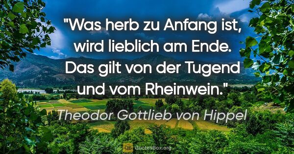 Theodor Gottlieb von Hippel Zitat: "Was herb zu Anfang ist, wird lieblich am Ende. Das gilt von..."