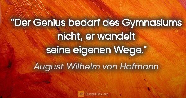 August Wilhelm von Hofmann Zitat: "Der Genius bedarf des Gymnasiums nicht,
er wandelt seine..."