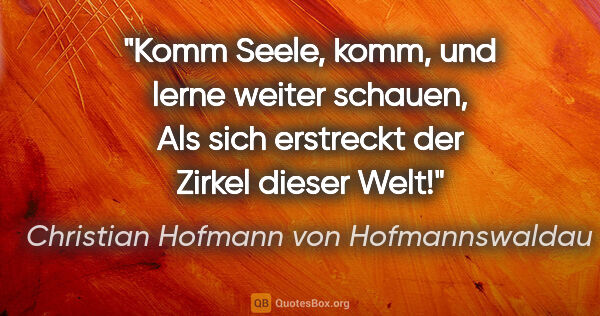 Christian Hofmann von Hofmannswaldau Zitat: "Komm Seele, komm, und lerne weiter schauen,
Als sich erstreckt..."