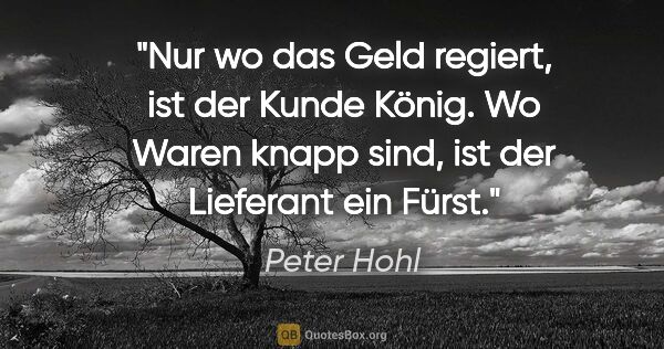 Peter Hohl Zitat: "Nur wo das Geld regiert, ist der Kunde König. Wo Waren knapp..."