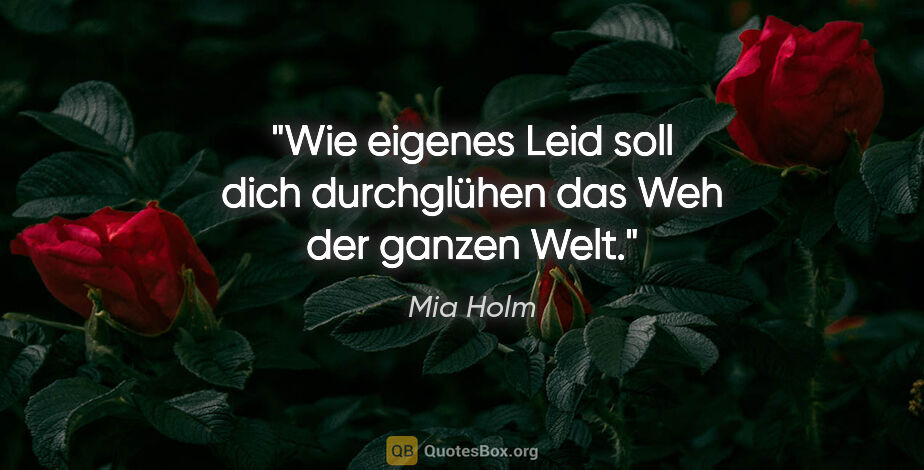 Mia Holm Zitat: "Wie eigenes Leid soll dich durchglühen das Weh der ganzen Welt."