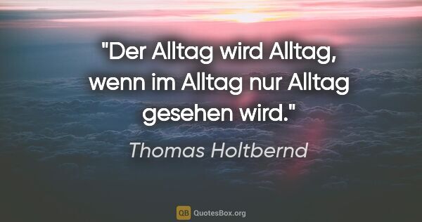 Thomas Holtbernd Zitat: "Der Alltag wird Alltag, wenn im Alltag nur Alltag gesehen wird."
