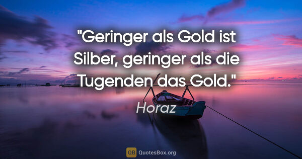 Horaz Zitat: "Geringer als Gold ist Silber,
geringer als die Tugenden das Gold."
