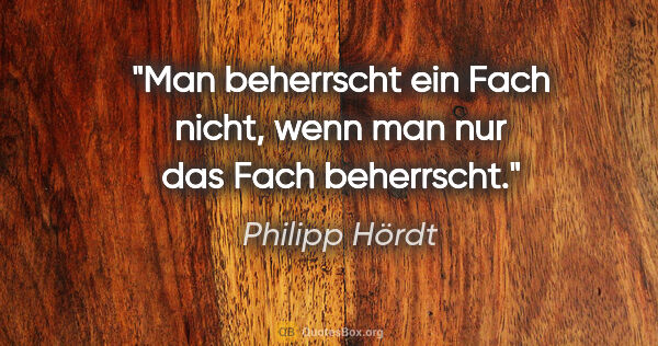 Philipp Hördt Zitat: "Man beherrscht ein Fach nicht, wenn man nur das Fach beherrscht."