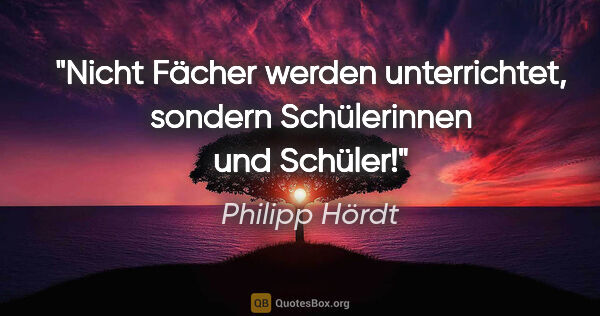 Philipp Hördt Zitat: "Nicht Fächer werden unterrichtet, sondern Schülerinnen und..."