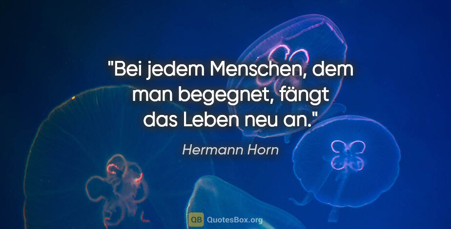 Hermann Horn Zitat: "Bei jedem Menschen, dem man begegnet,
fängt das Leben neu an."