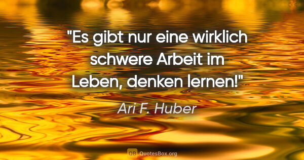 Ari F. Huber Zitat: "Es gibt nur eine wirklich schwere Arbeit im Leben, denken lernen!"