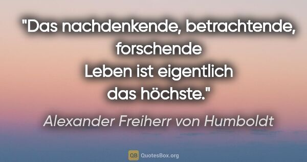 Alexander Freiherr von Humboldt Zitat: "Das nachdenkende, betrachtende, forschende Leben ist..."