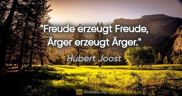 Hubert Joost Zitat: "Freude erzeugt Freude,
Ärger erzeugt Ärger."