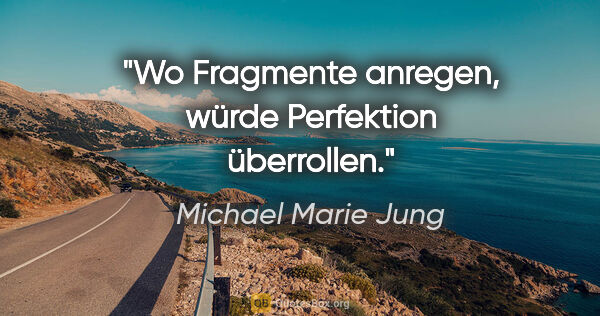 Michael Marie Jung Zitat: "Wo Fragmente anregen,
würde Perfektion überrollen."