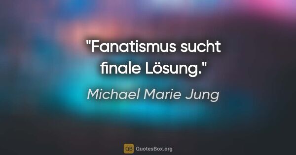 Michael Marie Jung Zitat: "Fanatismus sucht finale Lösung."