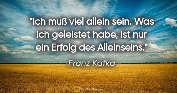 Franz Kafka Zitat: "Ich muß viel allein sein. Was ich geleistet habe, ist nur ein..."