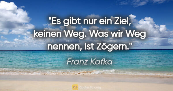 Franz Kafka Zitat: "Es gibt nur ein Ziel, keinen Weg. Was wir Weg nennen, ist Zögern."