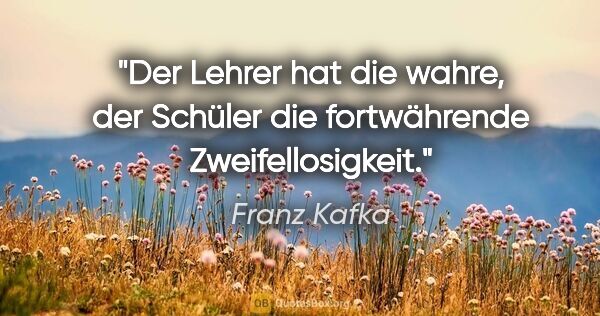Franz Kafka Zitat: "Der Lehrer hat die wahre, der Schüler die fortwährende..."