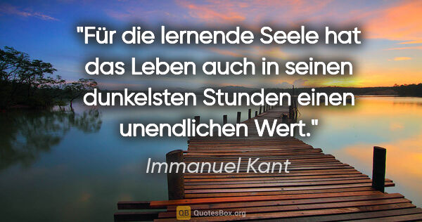 Immanuel Kant Zitat: "Für die lernende Seele hat das Leben auch in seinen dunkelsten..."