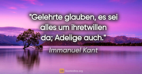 Immanuel Kant Zitat: "Gelehrte glauben, es sei alles um ihretwillen da; Adelige auch."