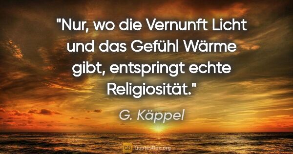 G. Käppel Zitat: "Nur, wo die Vernunft Licht und das Gefühl
Wärme gibt,..."