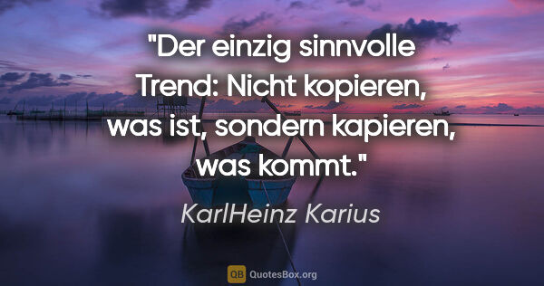 KarlHeinz Karius Zitat: "Der einzig sinnvolle Trend:
Nicht kopieren, was ist,
sondern..."