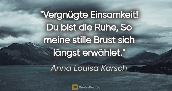 Anna Louisa Karsch Zitat: "Vergnügte Einsamkeit!
Du bist die Ruhe,
So meine stille Brust..."