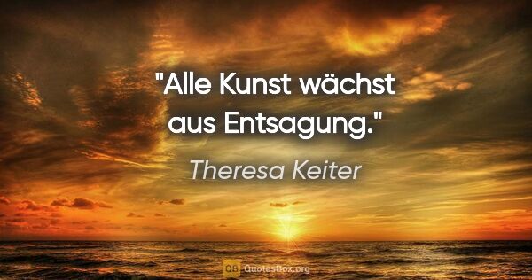 Theresa Keiter Zitat: "Alle Kunst wächst aus Entsagung."