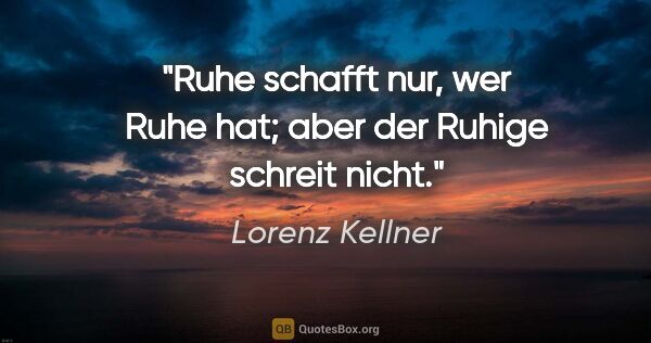 Lorenz Kellner Zitat: "Ruhe schafft nur, wer Ruhe hat; aber der Ruhige schreit nicht."