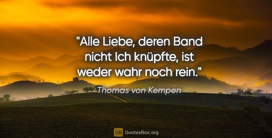 Thomas von Kempen Zitat: "Alle Liebe, deren Band nicht Ich knüpfte,
ist weder wahr noch..."