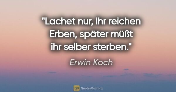 Erwin Koch Zitat: "Lachet nur, ihr reichen Erben,
später müßt ihr selber sterben."