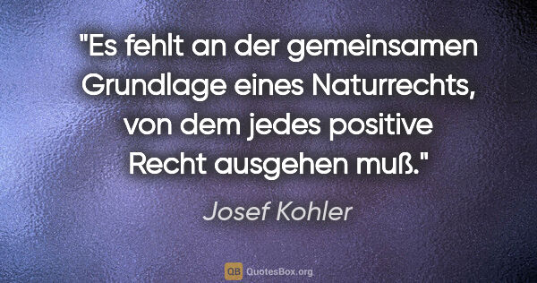 Josef Kohler Zitat: "Es fehlt an der gemeinsamen Grundlage eines Naturrechts,
von..."