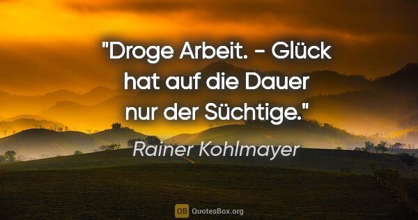 Rainer Kohlmayer Zitat: "Droge Arbeit. - Glück hat auf die Dauer nur der Süchtige."