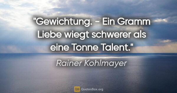 Rainer Kohlmayer Zitat: "Gewichtung. - Ein Gramm Liebe wiegt schwerer als eine Tonne..."