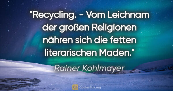 Rainer Kohlmayer Zitat: "Recycling. - Vom Leichnam der großen Religionen nähren sich..."