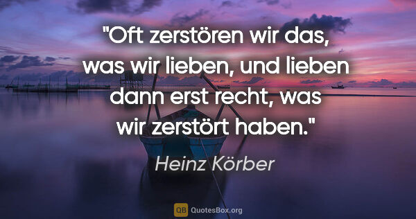 Heinz Körber Zitat: "Oft zerstören wir das, was wir lieben,
und lieben dann erst..."