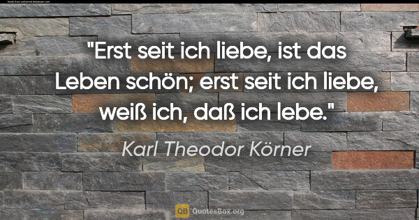 Karl Theodor Körner Zitat: "Erst seit ich liebe, ist das Leben schön;

erst seit ich..."
