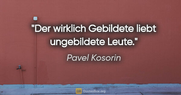 Pavel Kosorin Zitat: "Der wirklich Gebildete liebt ungebildete Leute."