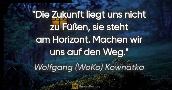 Wolfgang (WoKo) Kownatka Zitat: "Die Zukunft liegt uns nicht zu Füßen, sie steht am Horizont...."