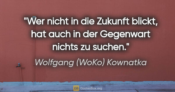 Wolfgang (WoKo) Kownatka Zitat: "Wer nicht in die Zukunft blickt, hat auch in der Gegenwart..."