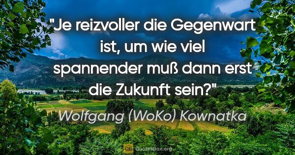 Wolfgang (WoKo) Kownatka Zitat: "Je reizvoller die Gegenwart ist, um wie viel spannender muß..."