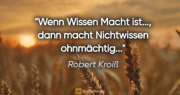 Robert Kroiß Zitat: "Wenn Wissen Macht ist...,
dann macht Nichtwissen ohnmächtig..."