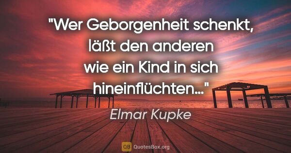 Elmar Kupke Zitat: "Wer Geborgenheit schenkt,

läßt den anderen wie ein Kind

in..."