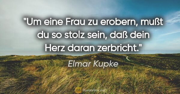 Elmar Kupke Zitat: "Um eine Frau zu erobern, mußt du so stolz sein, daß dein Herz..."